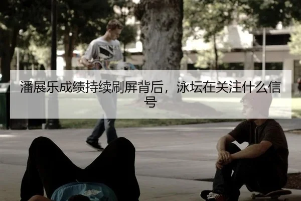 潘展乐成绩持续刷屏背后，泳坛在关注什么信号